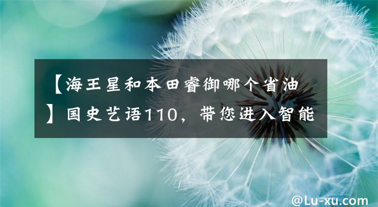 【海王星和本田睿御哪个省油】国史艺语110，带您进入智能技术的新生活。
