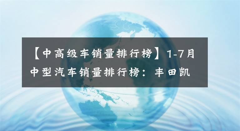 【中高级车销量排行榜】1-7月中型汽车销量排行榜：丰田凯美瑞夺冠，自主品牌鹏P7领先。