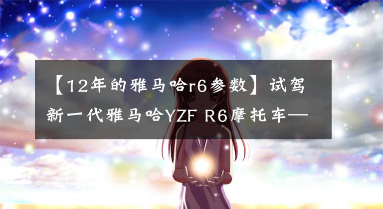 【12年的雅马哈r6参数】试驾新一代雅马哈YZF R6摩托车——为激情而生