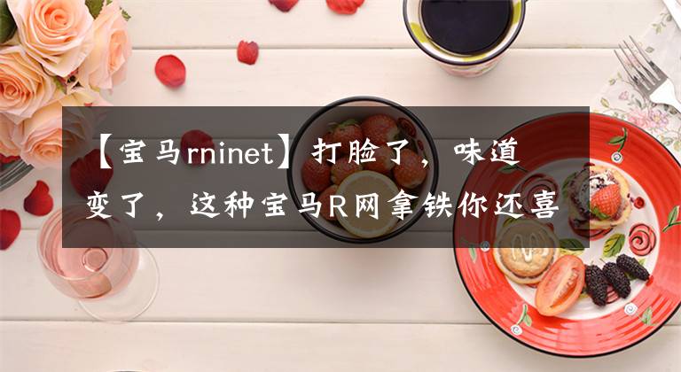 【宝马rninet】打脸了，味道变了，这种宝马R网拿铁你还喜欢吗？