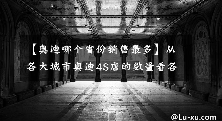 【奥迪哪个省份销售最多】从各大城市奥迪4S店的数量看各地的消费能力