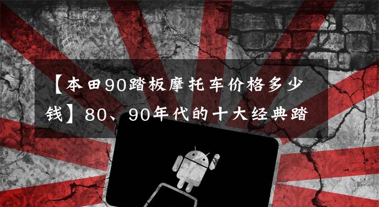 【本田90踏板摩托车价格多少钱】80、90年代的十大经典踏板摩托车