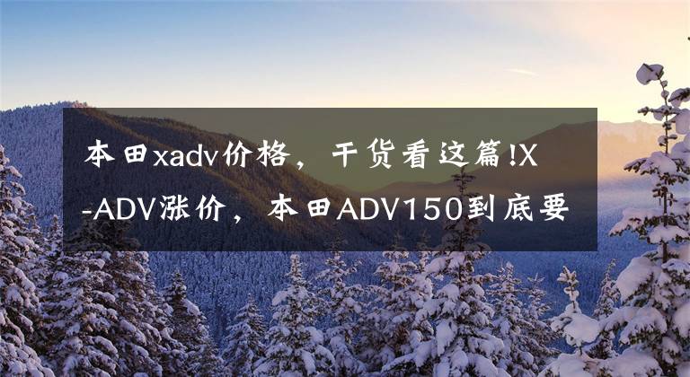 本田xadv价格，干货看这篇!X-ADV涨价，本田ADV150到底要不要等？