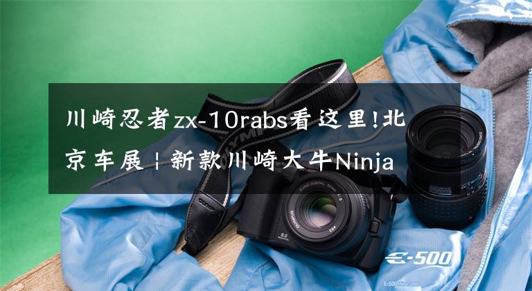 川崎忍者zx-10rabs看这里!北京车展 | 新款川崎大牛Ninja ZX-10R公布售价236800元