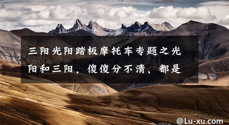 三阳光阳踏板摩托车专题之光阳和三阳，傻傻分不清，都是专业做踏板，咱一起看看