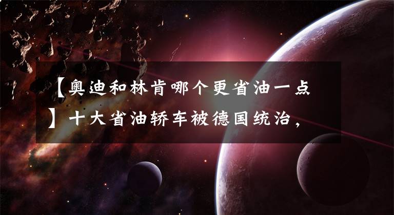 【奥迪和林肯哪个更省油一点】十大省油轿车被德国统治，前三名油耗简直逆天！