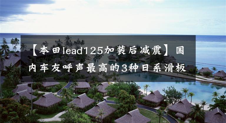 【本田lead125加装后减震】国内车友呼声最高的3种日系滑板车2022有可能引进吗？