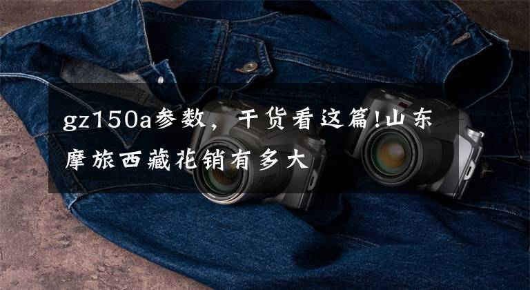 gz150a参数，干货看这篇!山东摩旅西藏花销有多大