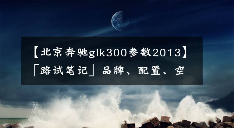 【北京奔驰glk300参数2013】「路试笔记」品牌、配置、空间，20万不到的三全之策