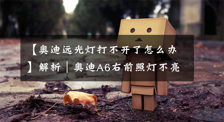 【奥迪远光灯打不开了怎么办】解析｜奥迪A6右前照灯不亮，你是怎么做的