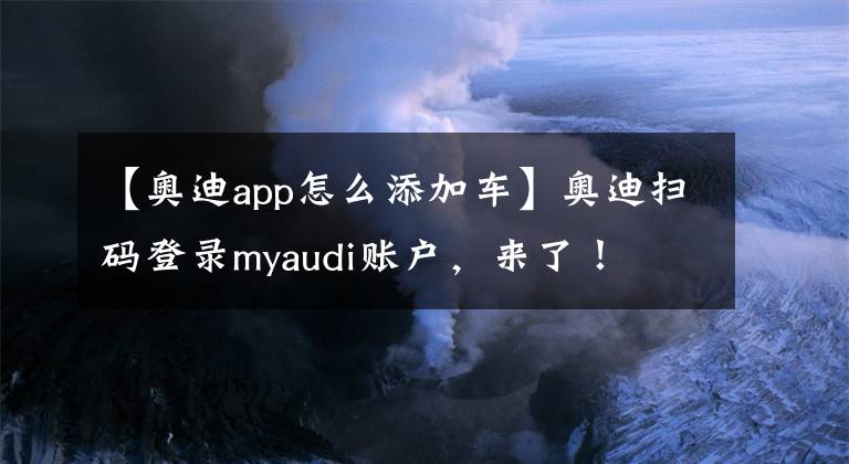 【奥迪app怎么添加车】奥迪扫码登录myaudi账户，来了！