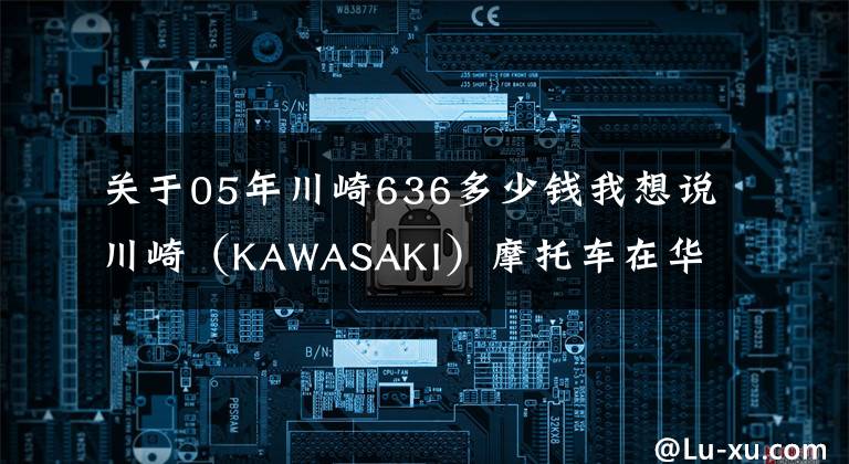 关于05年川崎636多少钱我想说川崎（KAWASAKI）摩托车在华售价一览表