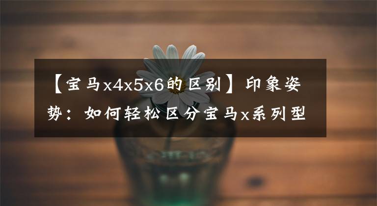 【宝马x4x5x6的区别】印象姿势：如何轻松区分宝马x系列型号！