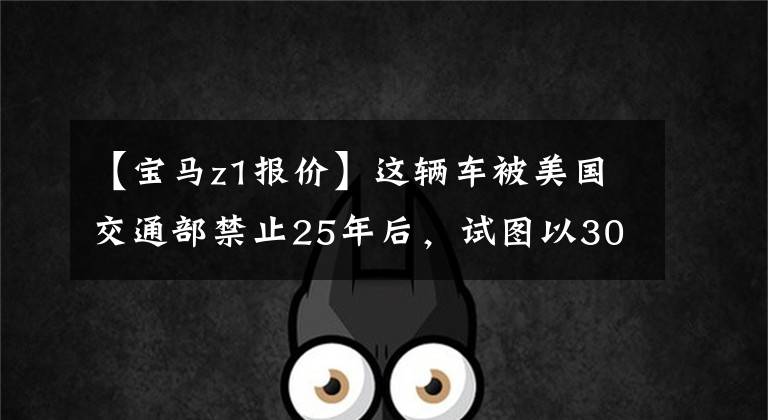 【宝马z1报价】这辆车被美国交通部禁止25年后，试图以300万韩元的价格出售