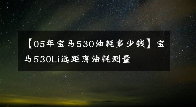 【05年宝马530油耗多少钱】宝马530Li远距离油耗测量