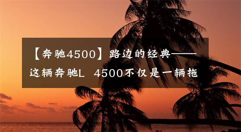 【奔驰4500】路边的经典——这辆奔驰L  4500不仅是一辆拖拉机。