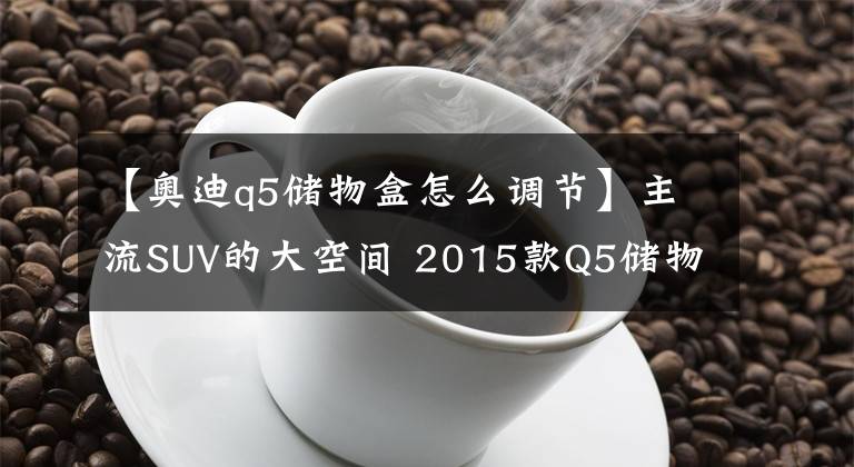 【奥迪q5储物盒怎么调节】主流SUV的大空间 2015款Q5储物空间解析