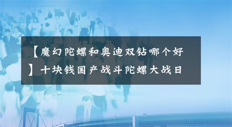 【魔幻陀螺和奥迪双钻哪个好】十块钱国产战斗陀螺大战日本正版三代战斗陀螺，谁才是王？
