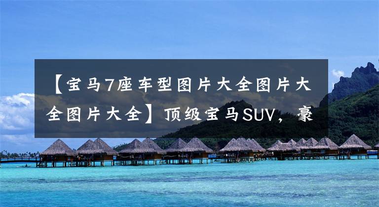 【宝马7座车型图片大全图片大全图片大全】顶级宝马SUV，豪华7个内涵，实拍宝马X7