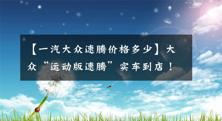 【一汽大众速腾价格多少】大众“运动版速腾”实车到店！预售11.8万配高功率2.0T+8AT，真帅