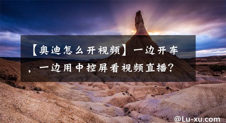 【奥迪怎么开视频】一边开车，一边用中控屏看视频直播？奥迪这招厉害了！