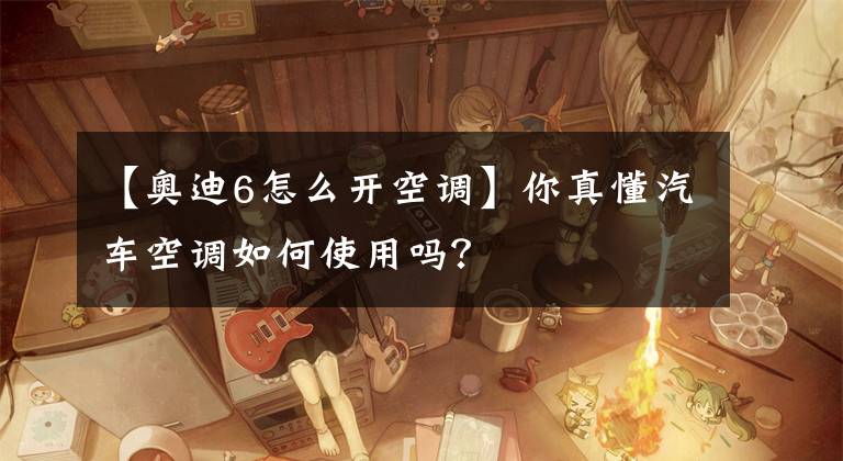 【奥迪6怎么开空调】你真懂汽车空调如何使用吗？