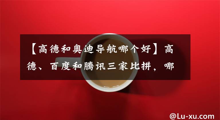 【高德和奥迪导航哪个好】高德、百度和腾讯三家比拼，哪个 Android 车机地图 App 更好用？