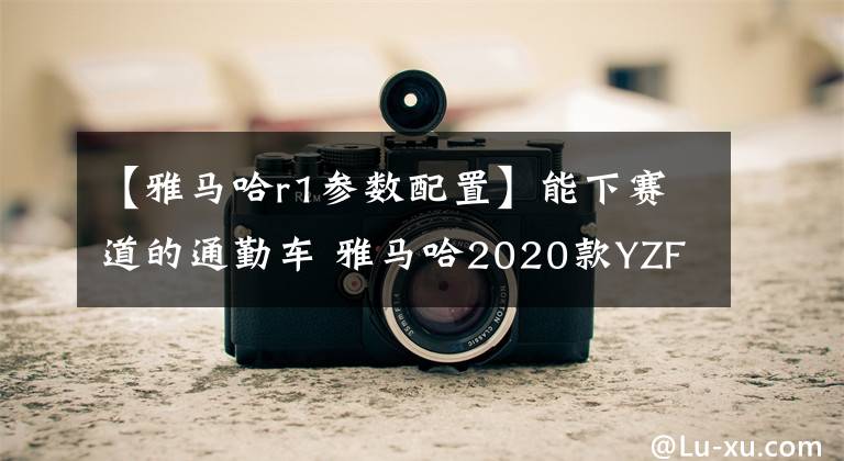 【雅马哈r1参数配置】能下赛道的通勤车 雅马哈2020款YZF-R1 外媒测评