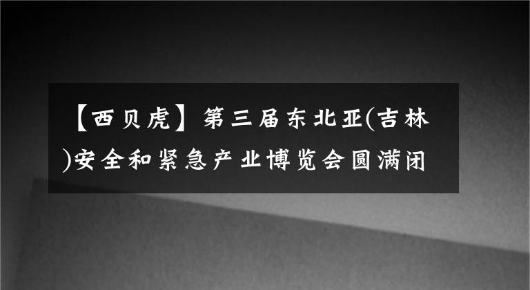 【西贝虎】第三届东北亚(吉林)安全和紧急产业博览会圆满闭幕
