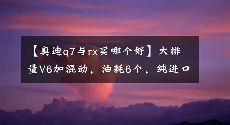【奥迪q7与rx买哪个好】大排量V6加混动，油耗6个，纯进口车型，带你看雷克萨斯RX