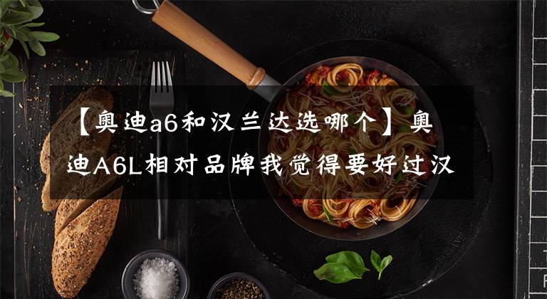 【奥迪a6和汉兰达选哪个】奥迪A6L相对品牌我觉得要好过汉兰达，样子也不错，缺点后期养车成本高