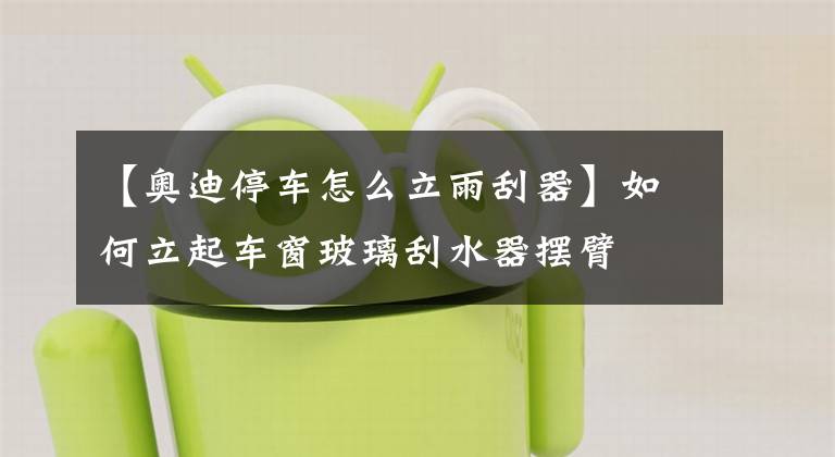 【奥迪停车怎么立雨刮器】如何立起车窗玻璃刮水器摆臂