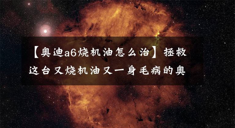 【奥迪a6烧机油怎么治】拯救这台又烧机油又一身毛病的奥迪A61.8T，老车也可以优雅地活着