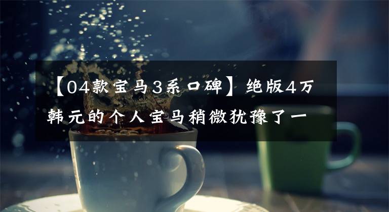 【04款宝马3系口碑】绝版4万韩元的个人宝马稍微犹豫了一下，就买了。