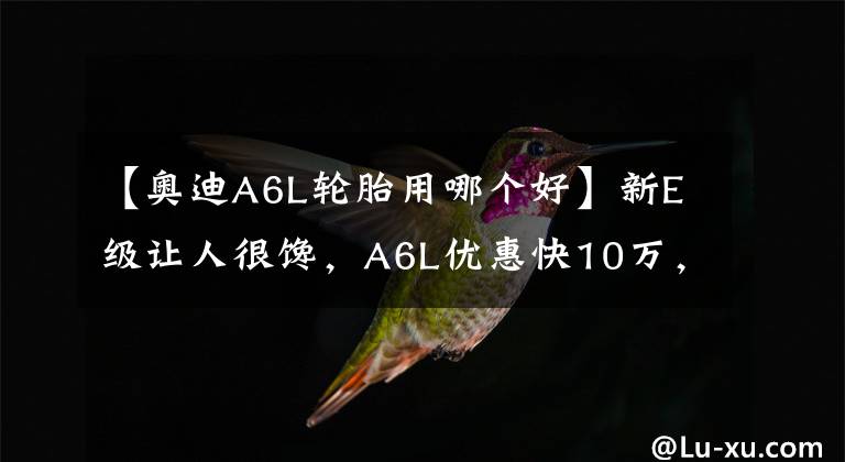 【奥迪A6L轮胎用哪个好】新E级让人很馋，A6L优惠快10万，咬牙全款买奔驰难道有错