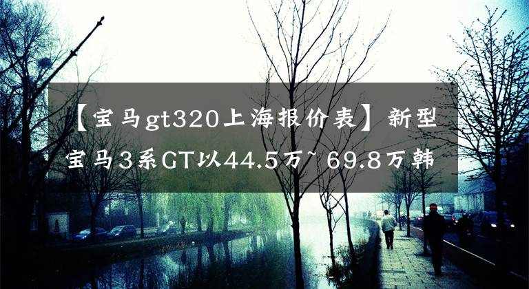 【宝马gt320上海报价表】新型宝马3系GT以44.5万~ 69.8万韩元正式上市