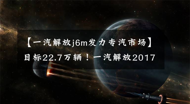 【一汽解放j6m发力专汽市场】目标22.7万辆！一汽解放2017营销作战计划爆光！