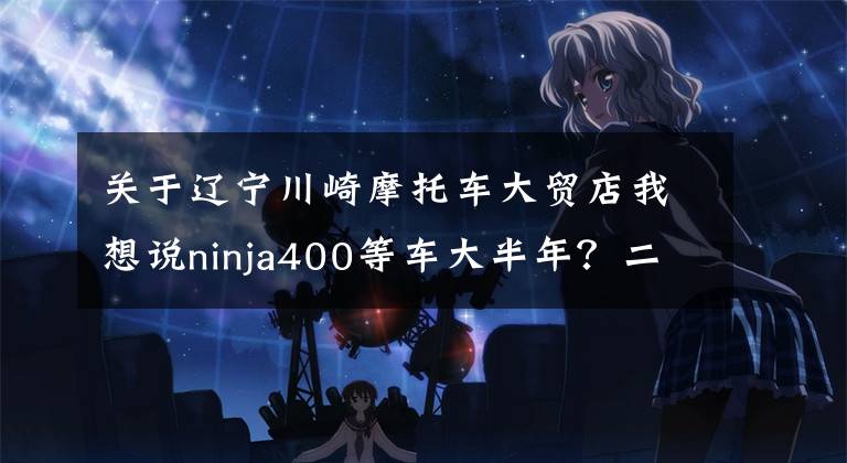 关于辽宁川崎摩托车大贸店我想说ninja400等车大半年？二手比新车贵？为何此车如此之火
