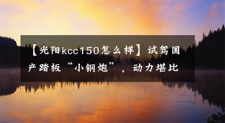【光阳kcc150怎么样】试驾国产踏板“小钢炮”，动力堪比街车，8.8L大油箱，续航300km