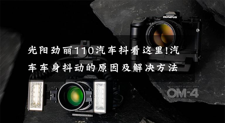光阳劲丽110汽车抖看这里!汽车车身抖动的原因及解决方法