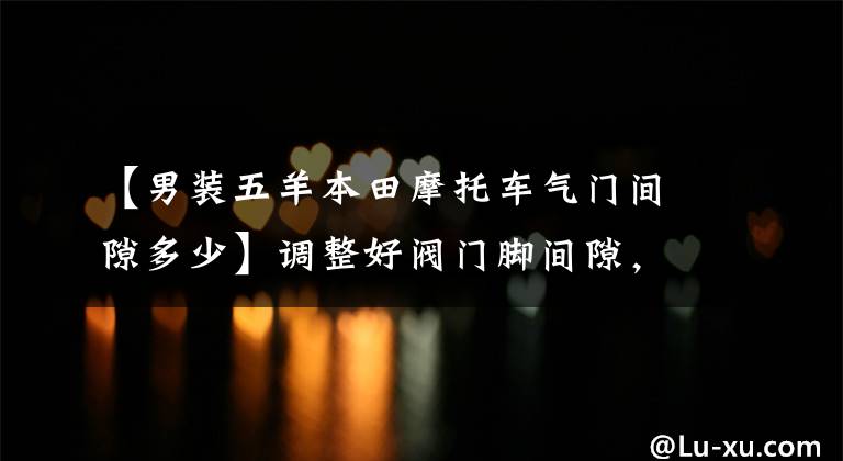 【男装五羊本田摩托车气门间隙多少】调整好阀门脚间隙，摩托车的动力会更强，请快点来！教你的手！