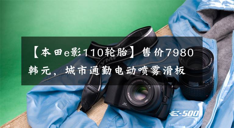 【本田e影110轮胎】售价7980韩元，城市通勤电动喷雾滑板车，6.5升大型油箱，续航300公里！