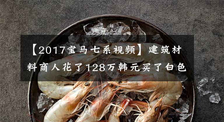 【2017宝马七系视频】建筑材料商人花了128万韩元买了白色宝马740，就像夜空中的星星一样，没有考虑保修率。