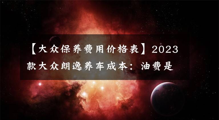 【大众保养费用价格表】2023款大众朗逸养车成本：油费是主要开销，每年花费约为18706元