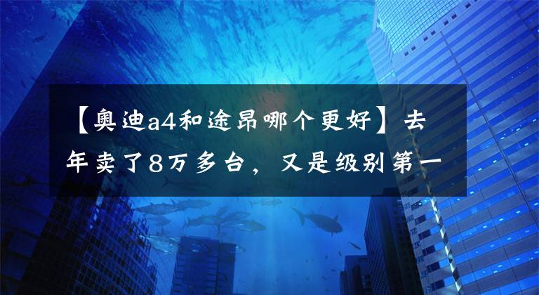 【奥迪a4和途昂哪个更好】去年卖了8万多台，又是级别第一名，大众途昂为何那么受欢迎？