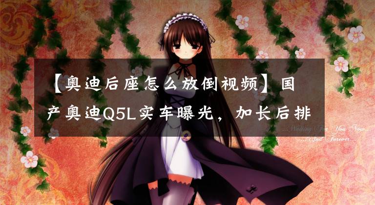 【奥迪后座怎么放倒视频】国产奥迪Q5L实车曝光，加长后排放倒秒变双人床，35万没宝马啥事