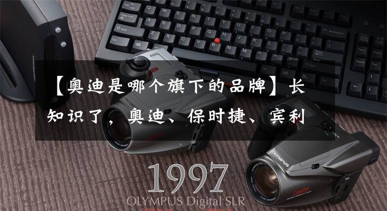 【奥迪是哪个旗下的品牌】长知识了，奥迪、保时捷、宾利、兰博基尼、布加迪都是大众旗下的