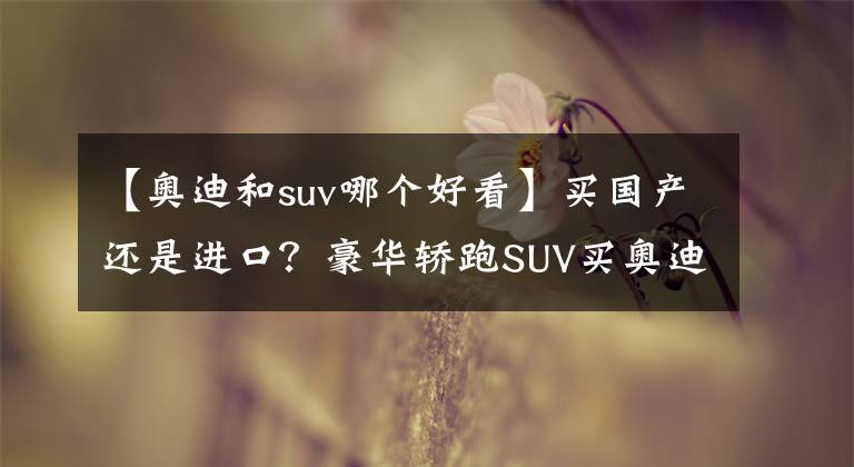 【奥迪和suv哪个好看】买国产还是进口？豪华轿跑SUV买奥迪还是宝马？
