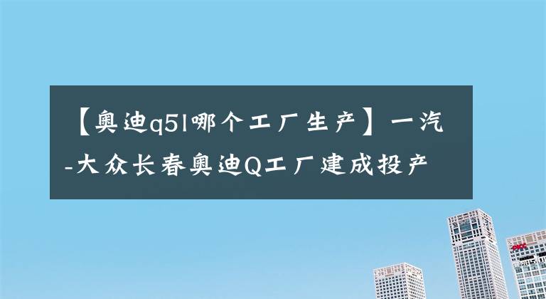 【奥迪q5l哪个工厂生产】一汽-大众长春奥迪Q工厂建成投产：年产能15万辆