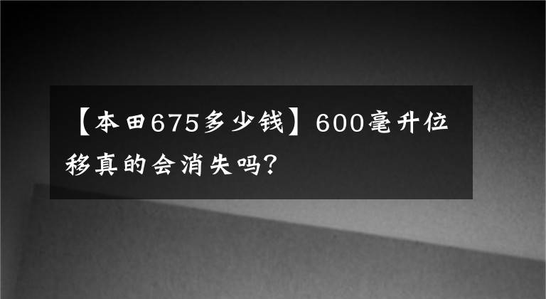【本田675多少钱】600毫升位移真的会消失吗？